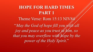 “Hope For Hard Times” Part1 – “God hears your groaning in times of helplessness" - Theme Verse: Rom 15:13 NIV84  “May the God of hope fill you with all joy and peace as you trust in him, so that you may overflow with hope by the power of the Holy Spirit.” - Ephesians 6:10 Finally, be strong in the Lord and in his mighty power. * We’re the only hope because of the power Jesus has deposited in us.  We will be His witnesses. * Fear, intimidation and lies are the lies enemies’ lies. *Our God has defeated the devil. - Romans 15:4 For everything that was written in the past was written to teach us, so that through endurance and the encouragement of the Scriptures we might have hope. - Cement our relationship with God right now. - The story of Ruth 1:1-22 Naomi Widowed, Ruth’s Loyalty to Naomi, Naomi and Ruth Return.